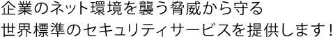 企業のネット環境を襲う脅威から守る世界標準のセキュリティサービスを提供します！