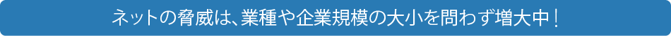 ネットの脅威は、業種や企業規模の大小を問わず増大中